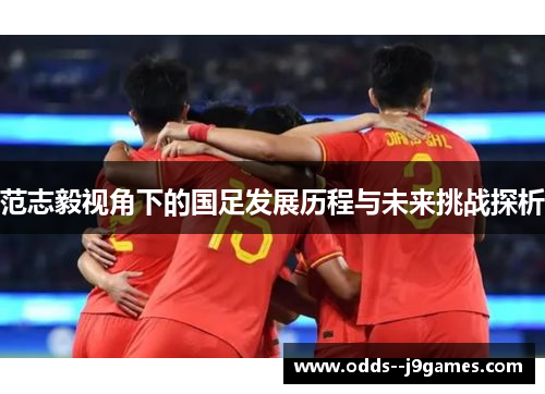 范志毅视角下的国足发展历程与未来挑战探析 范志毅视角下的国足发展历程与未来挑战探析